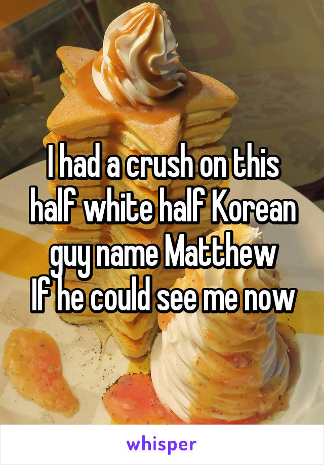 I had a crush on this half white half Korean guy name Matthew
If he could see me now