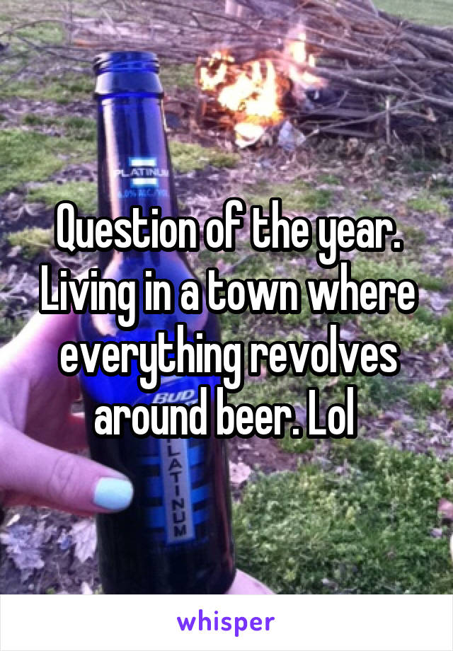 Question of the year. Living in a town where everything revolves around beer. Lol 