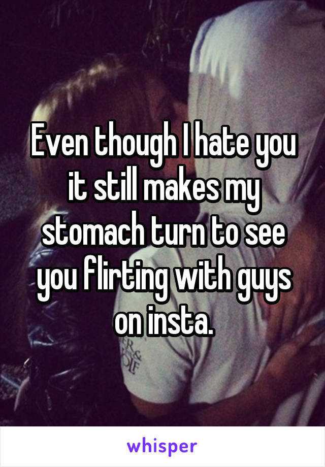 Even though I hate you it still makes my stomach turn to see you flirting with guys on insta.