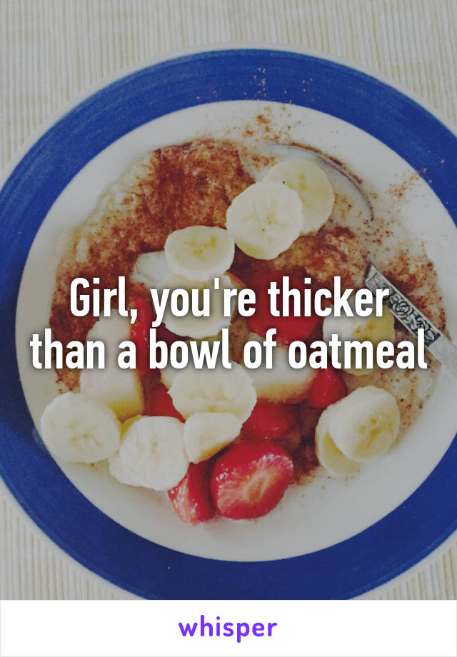 Girl, you're thicker than a bowl of oatmeal