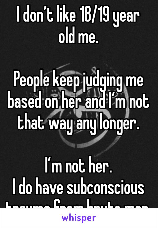 I don’t like 18/19 year old me.

People keep judging me based on her and I’m not that way any longer.

I’m not her. 
I do have subconscious trauma from brute men.