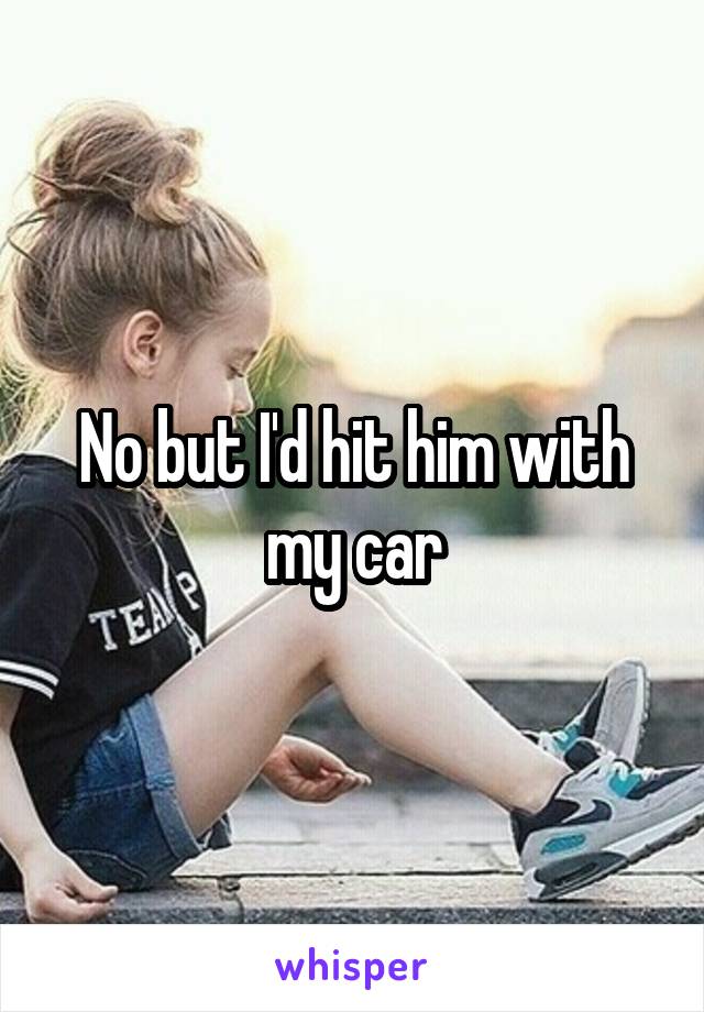 No but I'd hit him with my car