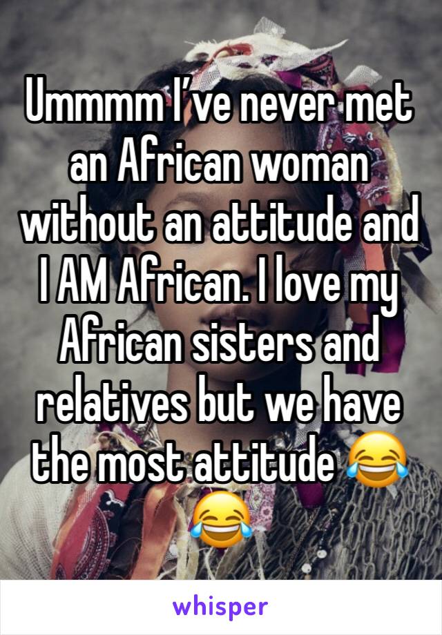 Ummmm I’ve never met an African woman without an attitude and I AM African. I love my African sisters and relatives but we have the most attitude 😂😂