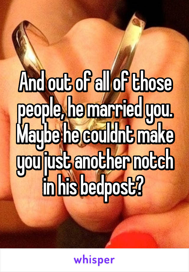 And out of all of those people, he married you. Maybe he couldnt make you just another notch in his bedpost? 