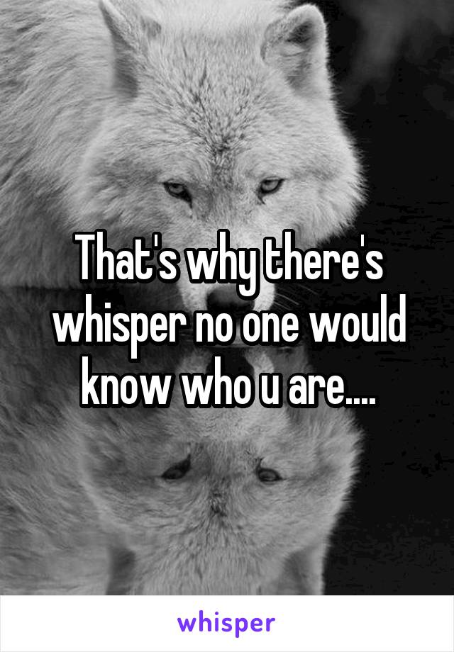 That's why there's whisper no one would know who u are....