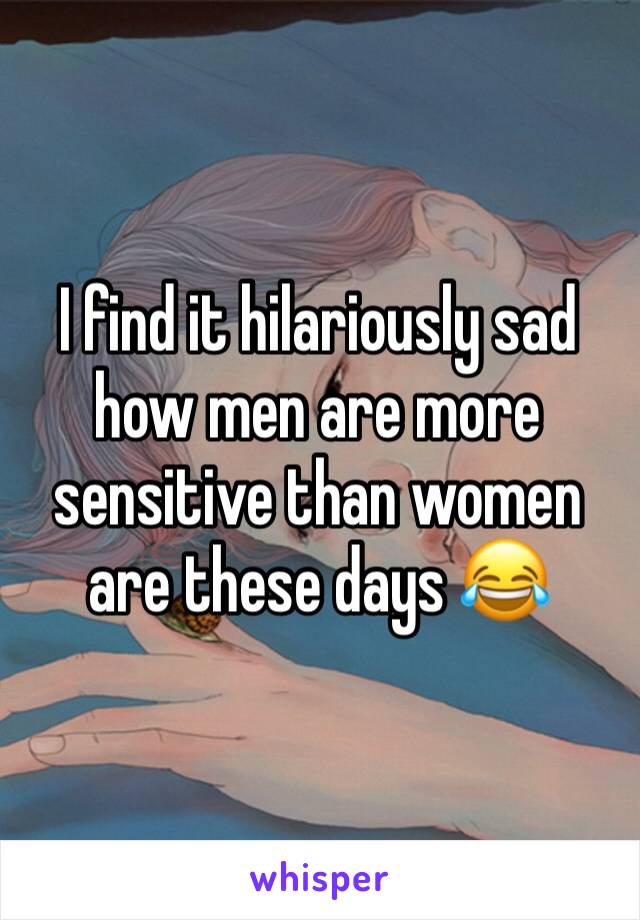 I find it hilariously sad how men are more sensitive than women are these days 😂
