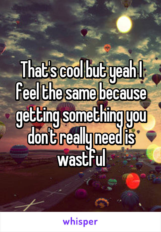 That's cool but yeah I feel the same because getting something you don't really need is wastful