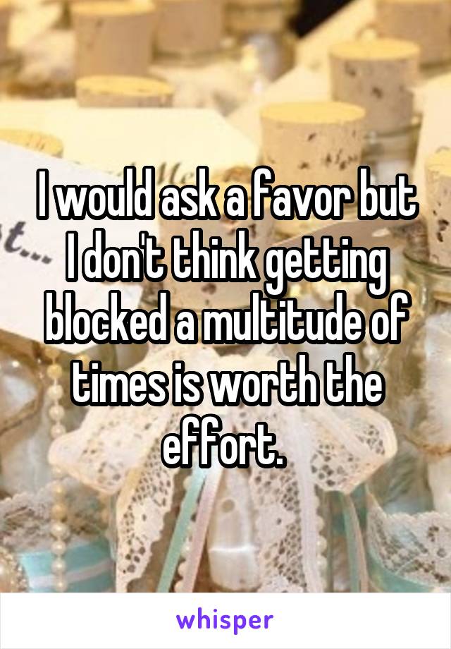 I would ask a favor but I don't think getting blocked a multitude of times is worth the effort. 