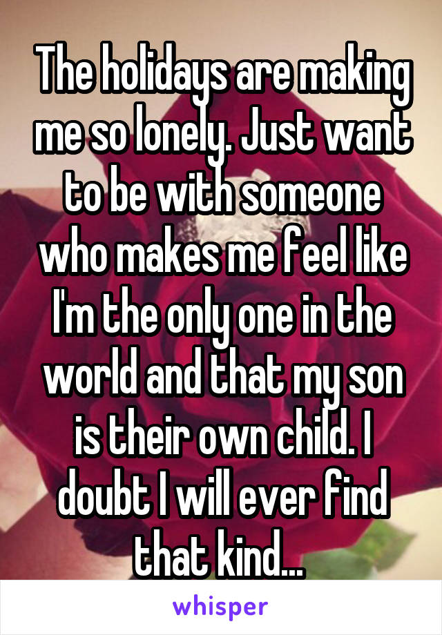 The holidays are making me so lonely. Just want to be with someone who makes me feel like I'm the only one in the world and that my son is their own child. I doubt I will ever find that kind... 