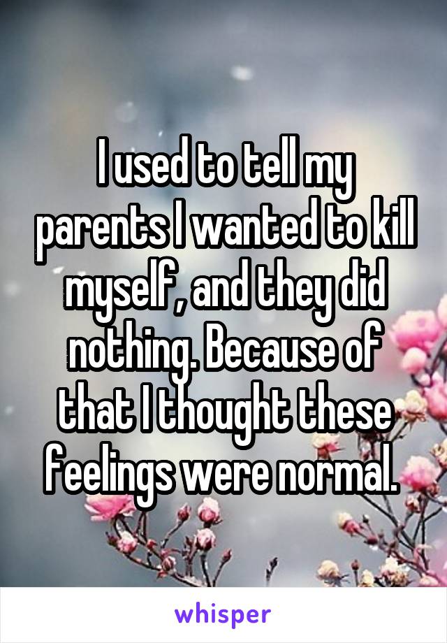 I used to tell my parents I wanted to kill myself, and they did nothing. Because of that I thought these feelings were normal. 