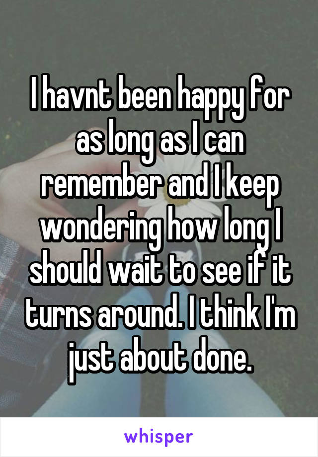 I havnt been happy for as long as I can remember and I keep wondering how long I should wait to see if it turns around. I think I'm just about done.