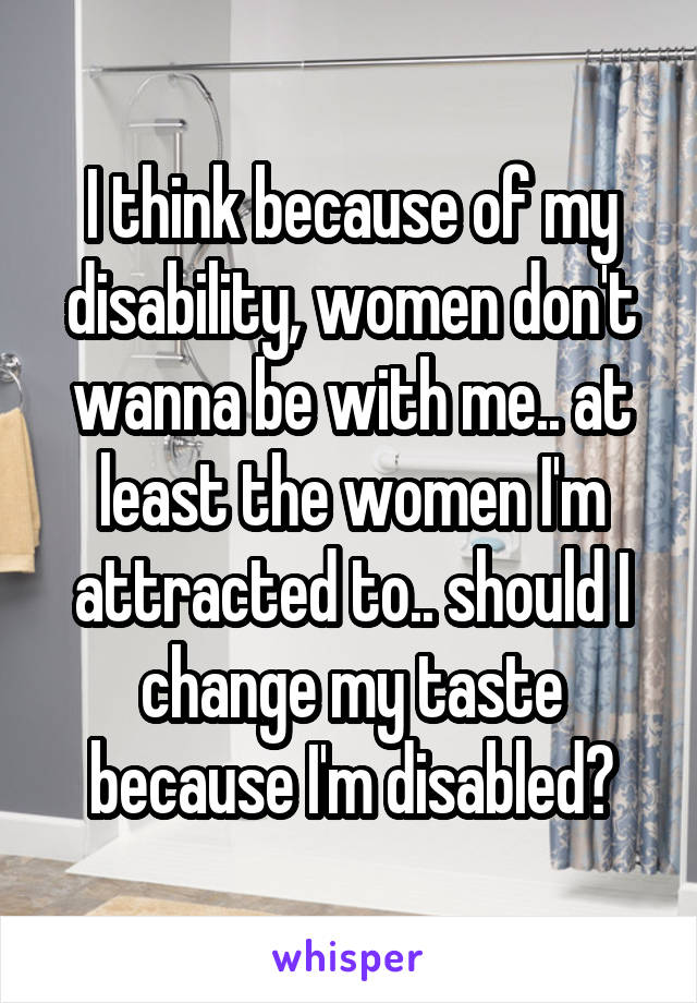 I think because of my disability, women don't wanna be with me.. at least the women I'm attracted to.. should I change my taste because I'm disabled?
