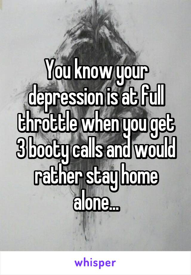 You know your depression is at full throttle when you get 3 booty calls and would rather stay home alone...