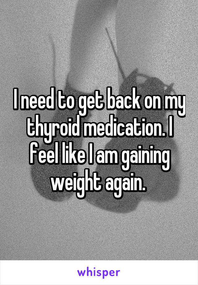 I need to get back on my thyroid medication. I feel like I am gaining weight again. 