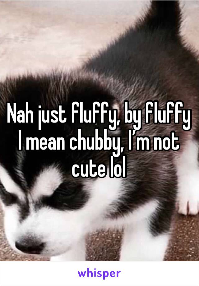 Nah just fluffy, by fluffy I mean chubby, I’m not cute lol