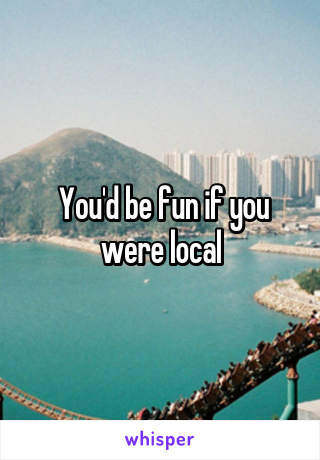  You'd be fun if you were local
