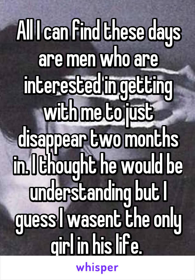 All I can find these days are men who are interested in getting with me to just disappear two months in. I thought he would be understanding but I guess I wasent the only girl in his life. 