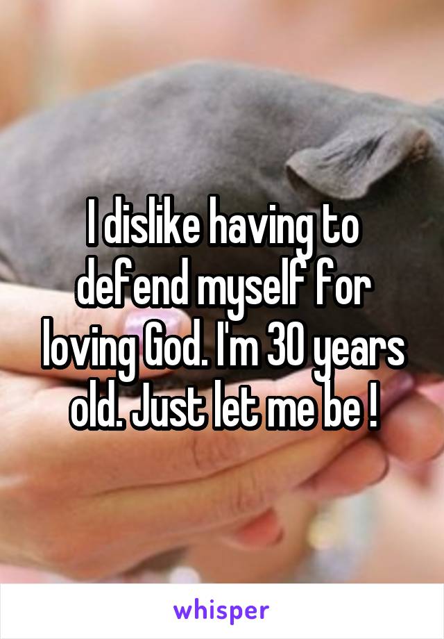 I dislike having to defend myself for loving God. I'm 30 years old. Just let me be !