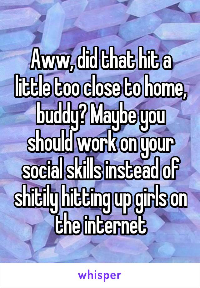 Aww, did that hit a little too close to home, buddy? Maybe you should work on your social skills instead of shitily hitting up girls on the internet