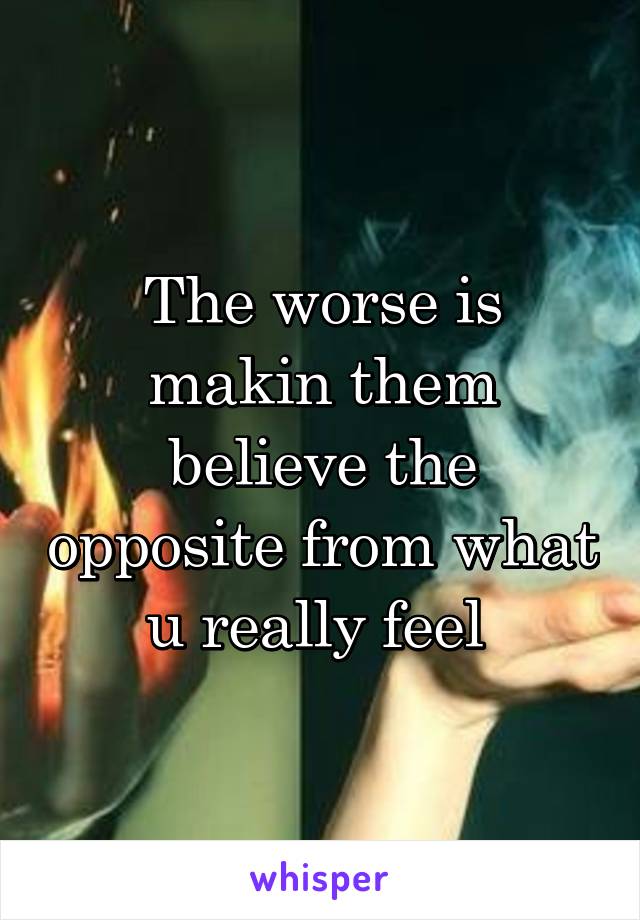 The worse is makin them believe the opposite from what u really feel 