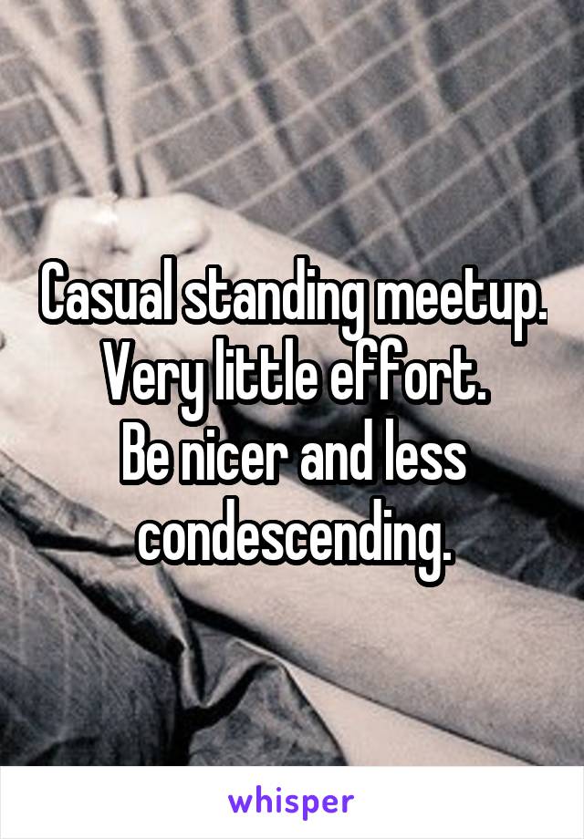 Casual standing meetup.
Very little effort.
Be nicer and less condescending.