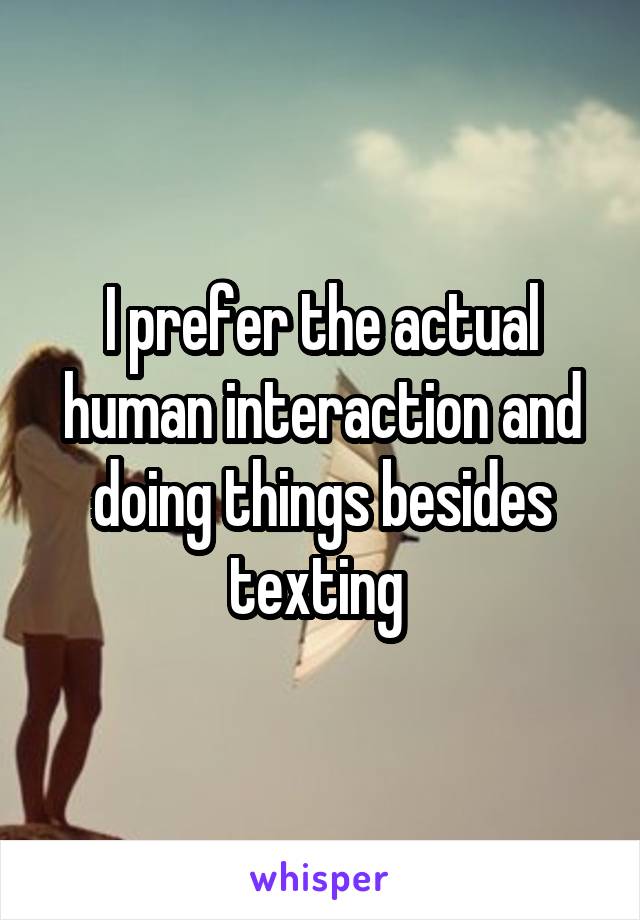 I prefer the actual human interaction and doing things besides texting 