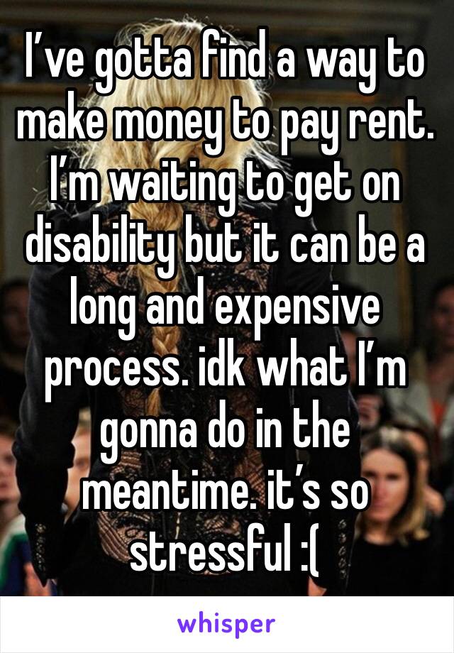 I’ve gotta find a way to make money to pay rent. I’m waiting to get on disability but it can be a long and expensive process. idk what I’m gonna do in the meantime. it’s so stressful :( 