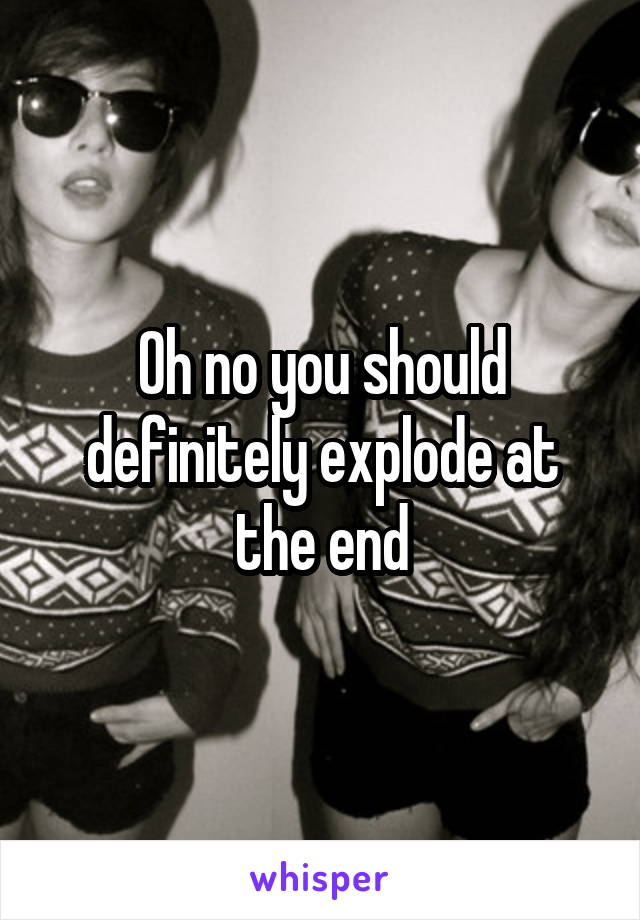 Oh no you should definitely explode at the end