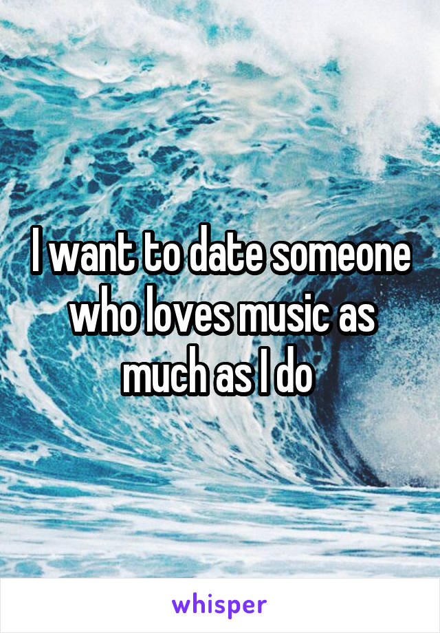 I want to date someone who loves music as much as I do 