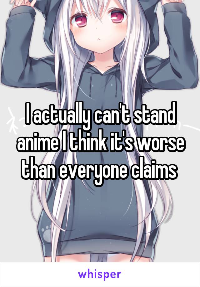 I actually can't stand anime I think it's worse than everyone claims 