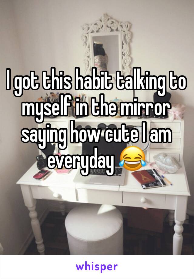 I got this habit talking to myself in the mirror saying how cute I am everyday 😂