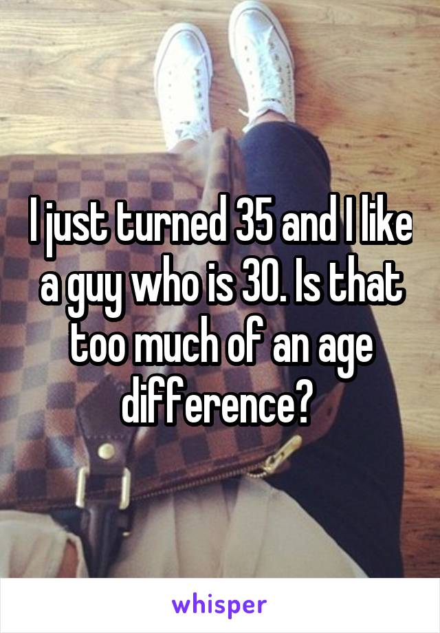 I just turned 35 and I like a guy who is 30. Is that too much of an age difference? 