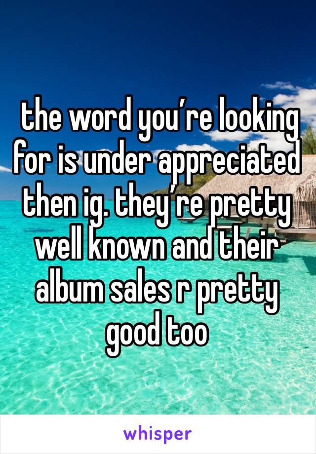  the word you’re looking for is under appreciated then ig. they’re pretty well known and their album sales r pretty good too