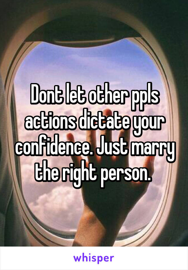 Dont let other ppls actions dictate your confidence. Just marry the right person. 