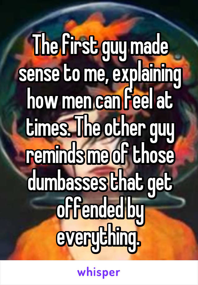 The first guy made sense to me, explaining how men can feel at times. The other guy reminds me of those dumbasses that get offended by everything. 