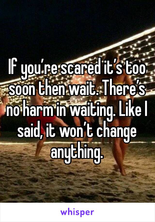 If you’re scared it’s too soon then wait. There’s no harm in waiting. Like I said, it won’t change anything. 