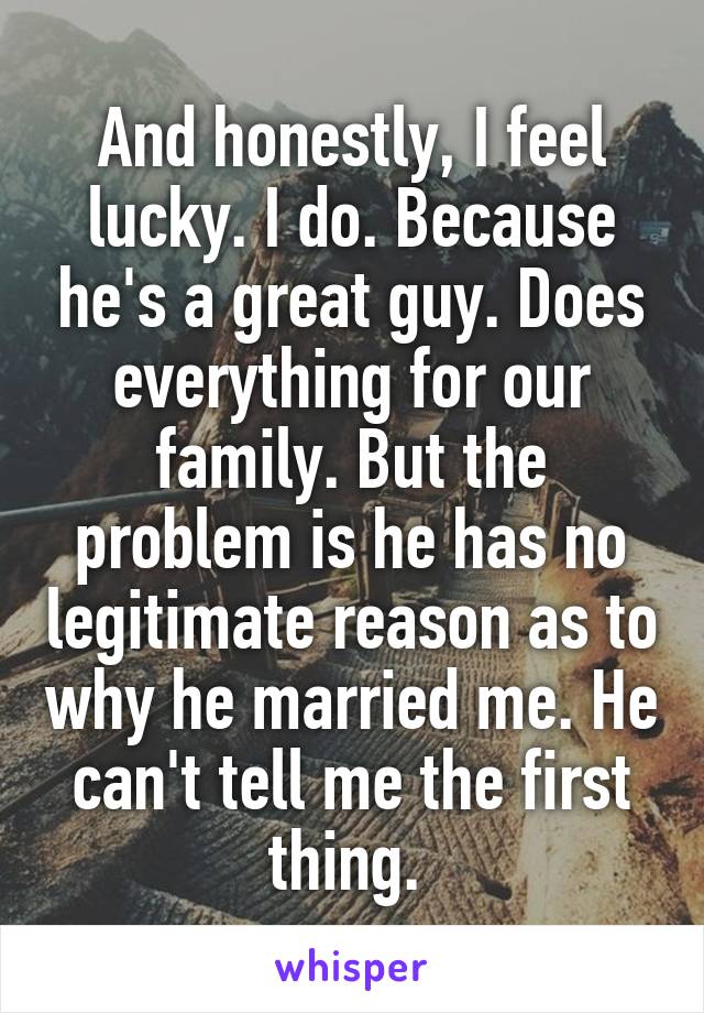 And honestly, I feel lucky. I do. Because he's a great guy. Does everything for our family. But the problem is he has no legitimate reason as to why he married me. He can't tell me the first thing. 