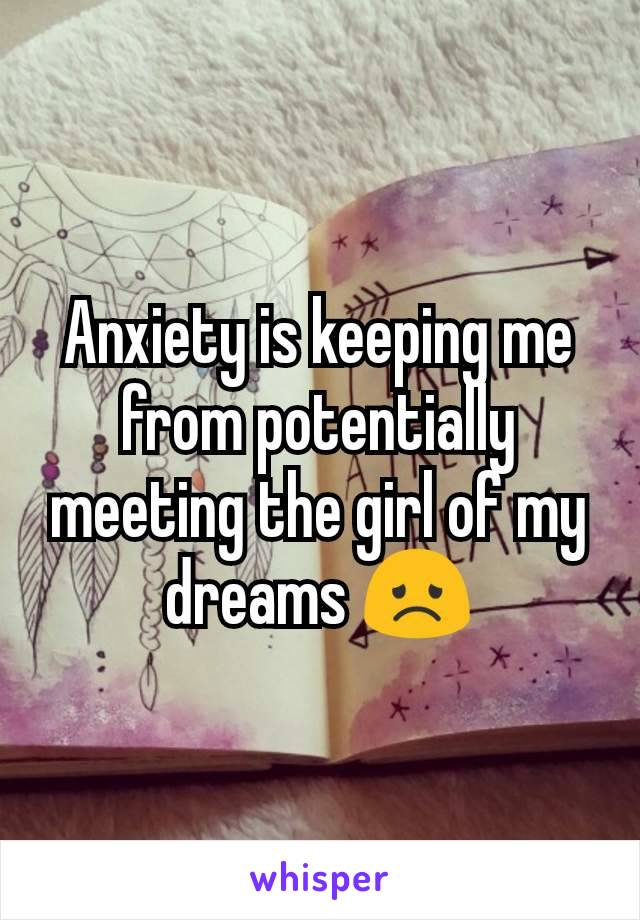 Anxiety is keeping me from potentially meeting the girl of my dreams 😞