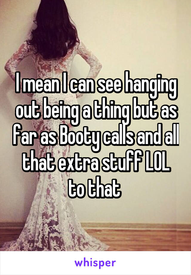 I mean I can see hanging out being a thing but as far as Booty calls and all that extra stuff LOL to that 