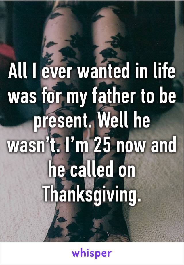 All I ever wanted in life was for my father to be present. Well he wasn’t. I’m 25 now and he called on Thanksgiving. 