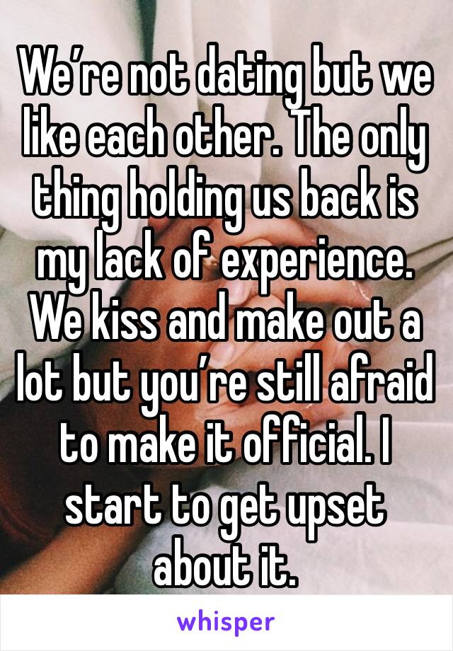 We’re not dating but we like each other. The only thing holding us back is my lack of experience. We kiss and make out a lot but you’re still afraid to make it official. I start to get upset about it.