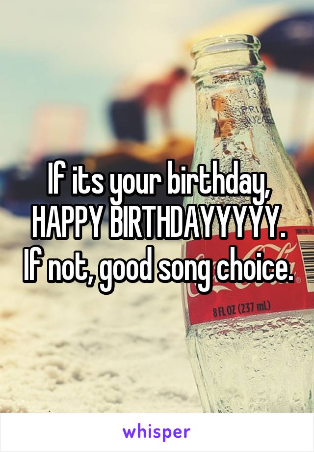If its your birthday, HAPPY BIRTHDAYYYYY. If not, good song choice.