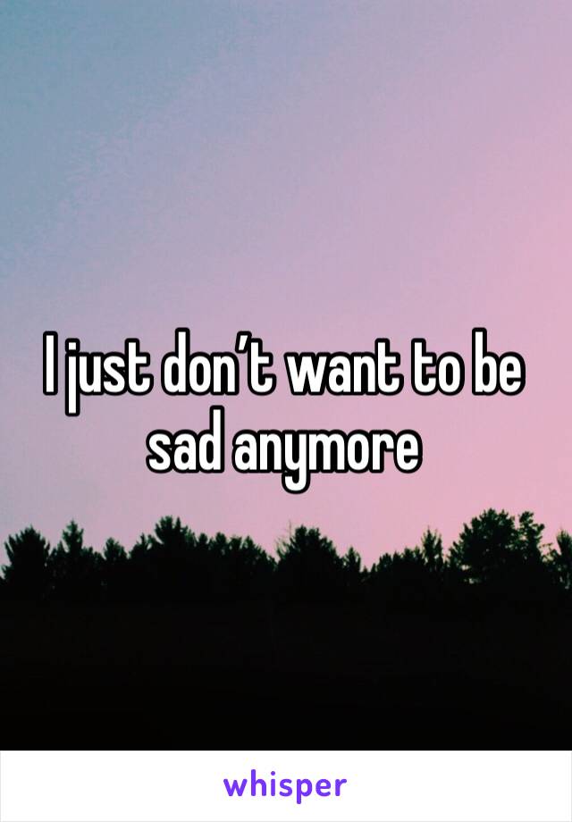 I just don’t want to be sad anymore 