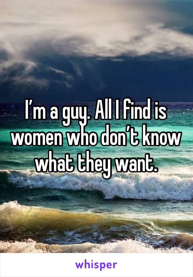 I’m a guy. All I find is women who don’t know what they want. 
