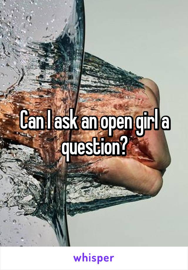 Can I ask an open girl a question?