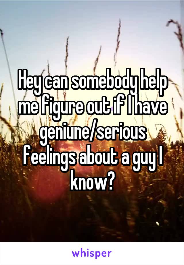 Hey can somebody help me figure out if I have geniune/serious feelings about a guy I know?
