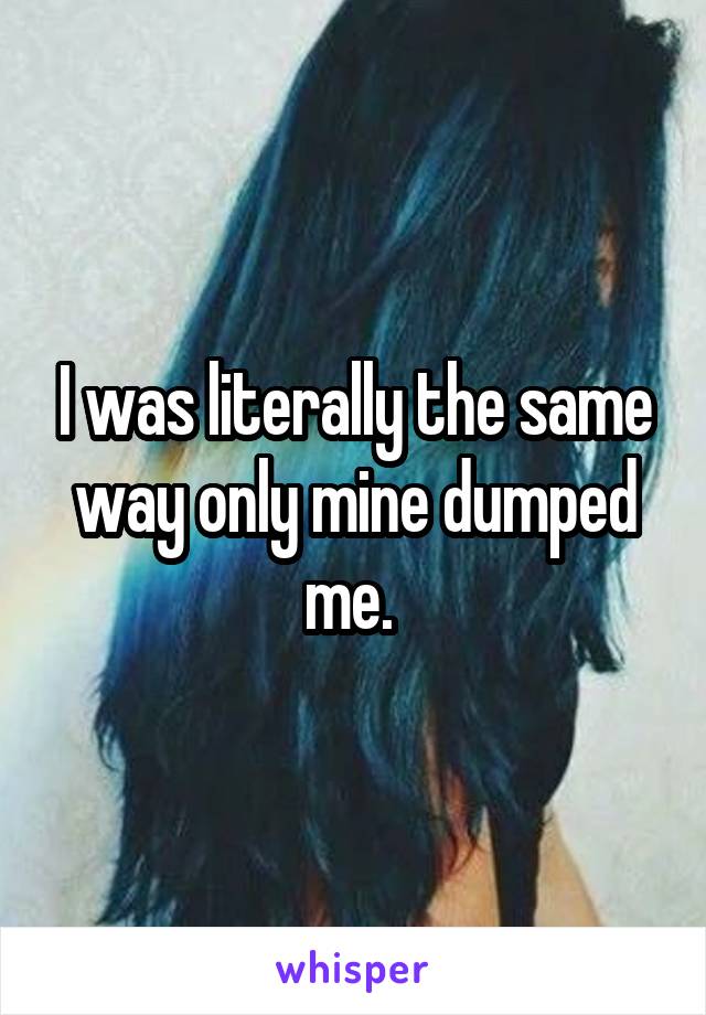 I was literally the same way only mine dumped me. 