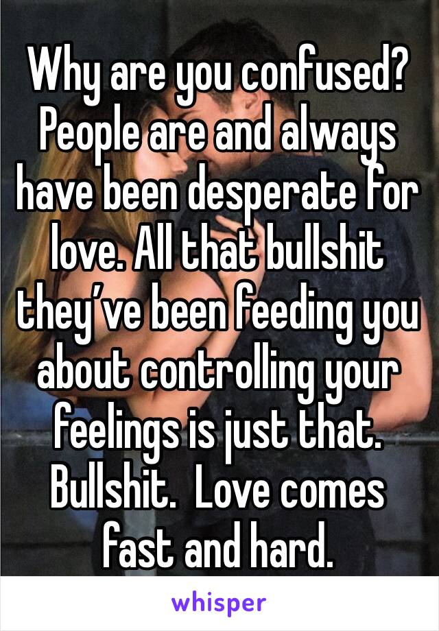 Why are you confused? People are and always have been desperate for love. All that bullshit they’ve been feeding you about controlling your feelings is just that. Bullshit.  Love comes fast and hard.