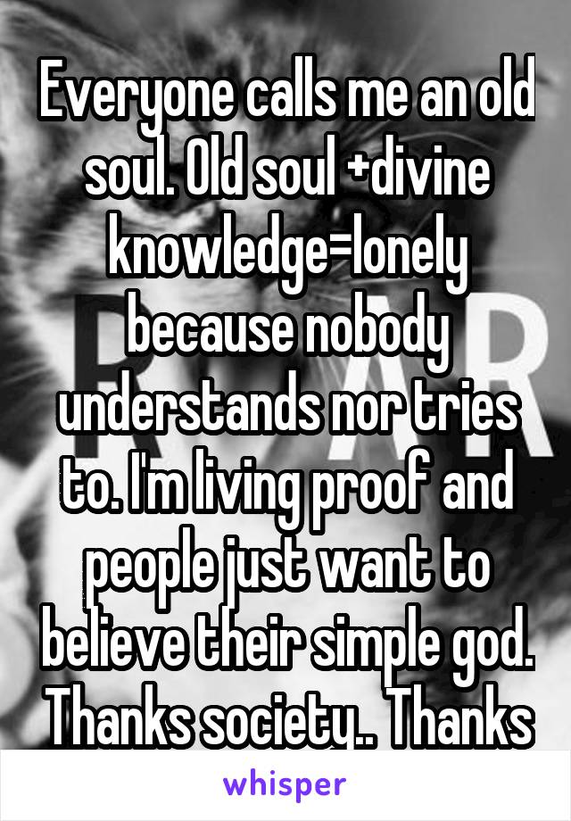 Everyone calls me an old soul. Old soul +divine knowledge=lonely because nobody understands nor tries to. I'm living proof and people just want to believe their simple god. Thanks society.. Thanks