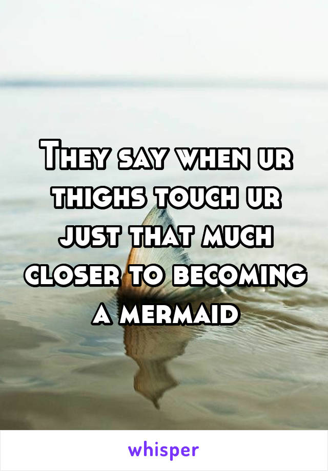 They say when ur thighs touch ur just that much closer to becoming a mermaid